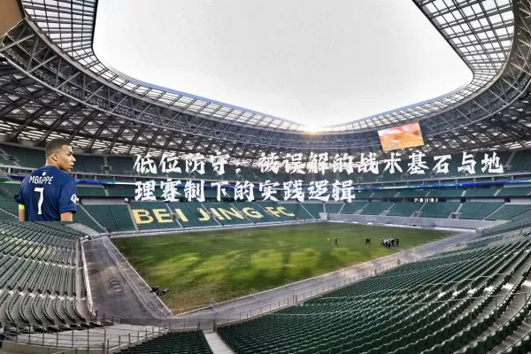 低位防守:被误解的战术基石与地理赛制下的实践逻辑